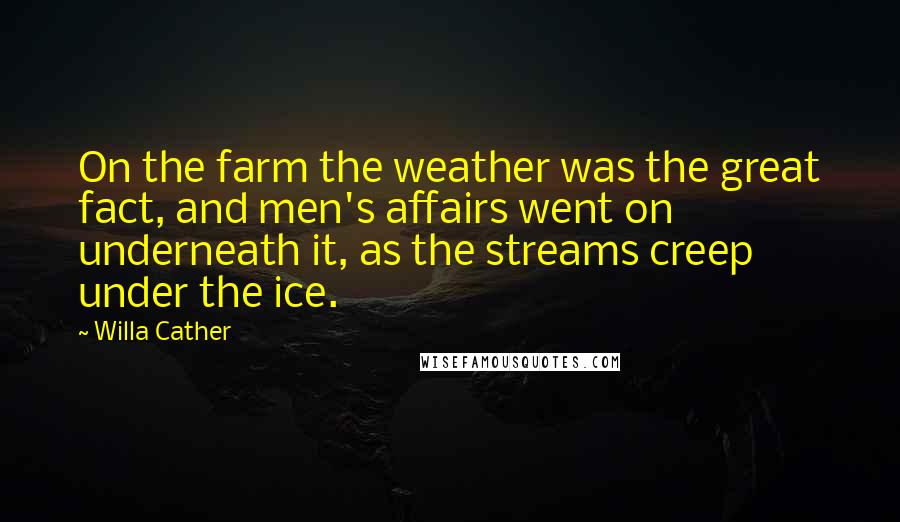 Willa Cather Quotes: On the farm the weather was the great fact, and men's affairs went on underneath it, as the streams creep under the ice.