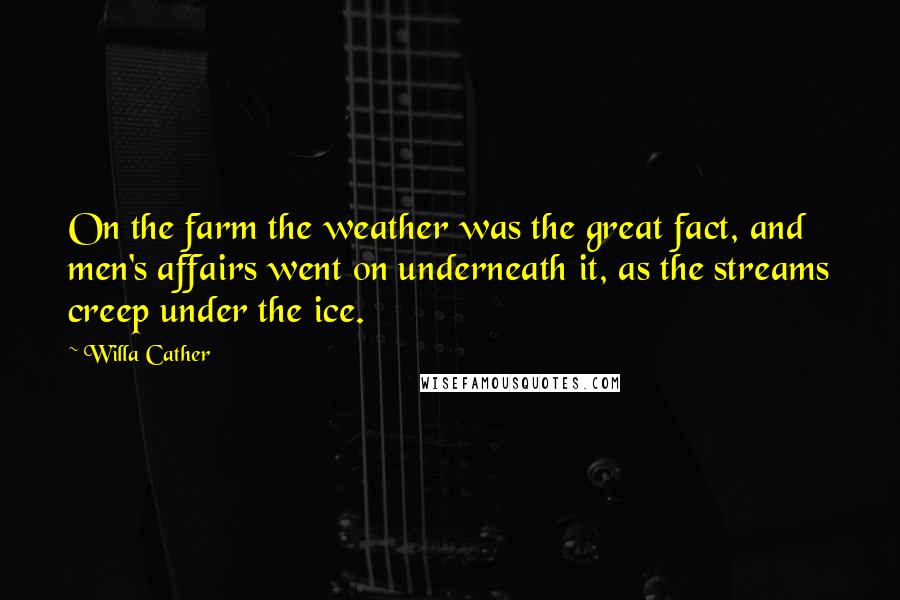 Willa Cather Quotes: On the farm the weather was the great fact, and men's affairs went on underneath it, as the streams creep under the ice.