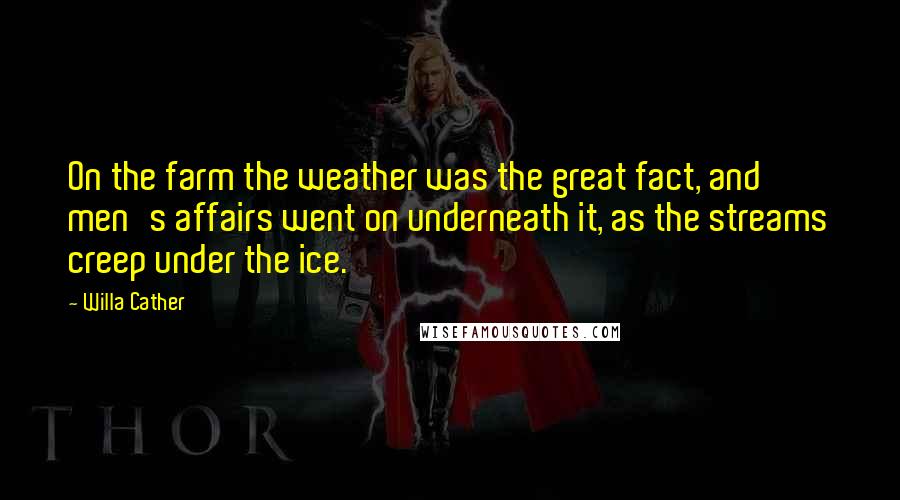 Willa Cather Quotes: On the farm the weather was the great fact, and men's affairs went on underneath it, as the streams creep under the ice.