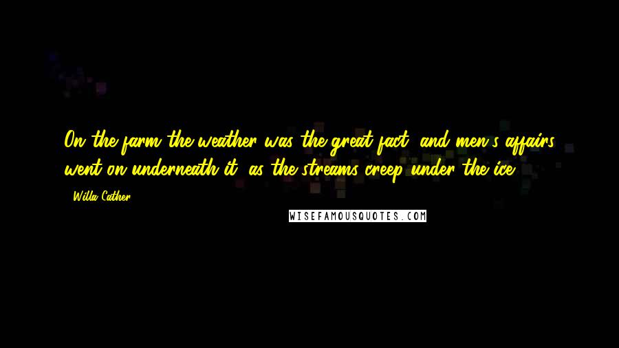 Willa Cather Quotes: On the farm the weather was the great fact, and men's affairs went on underneath it, as the streams creep under the ice.