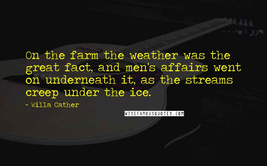 Willa Cather Quotes: On the farm the weather was the great fact, and men's affairs went on underneath it, as the streams creep under the ice.