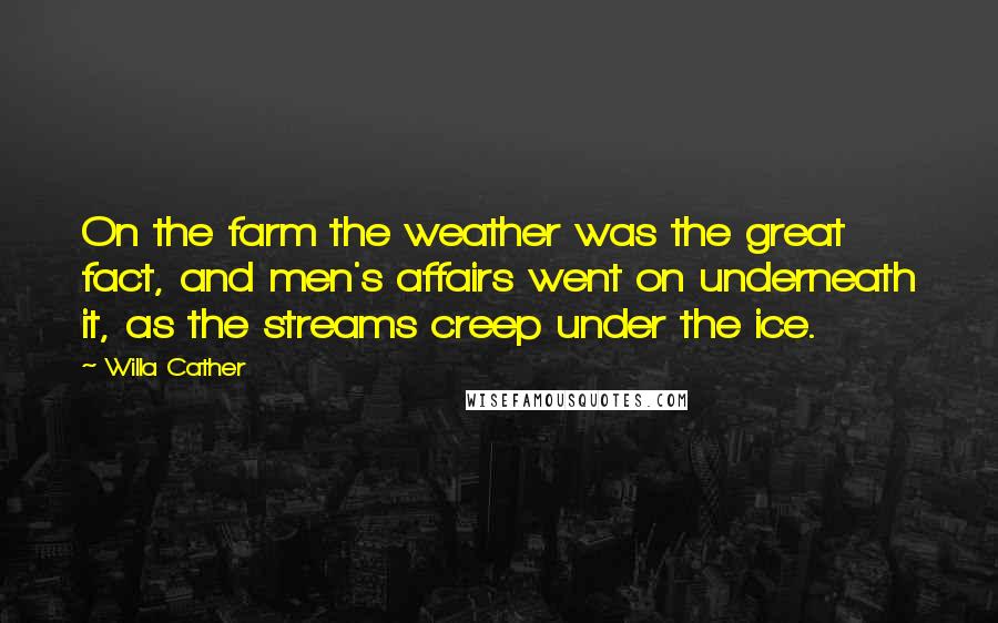 Willa Cather Quotes: On the farm the weather was the great fact, and men's affairs went on underneath it, as the streams creep under the ice.