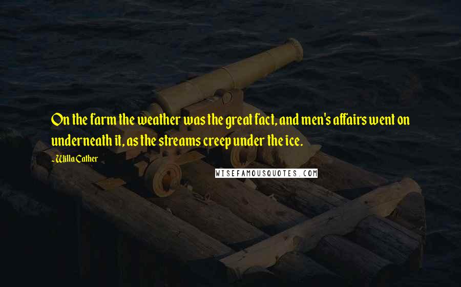 Willa Cather Quotes: On the farm the weather was the great fact, and men's affairs went on underneath it, as the streams creep under the ice.