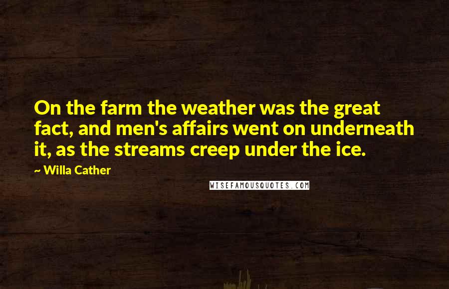 Willa Cather Quotes: On the farm the weather was the great fact, and men's affairs went on underneath it, as the streams creep under the ice.