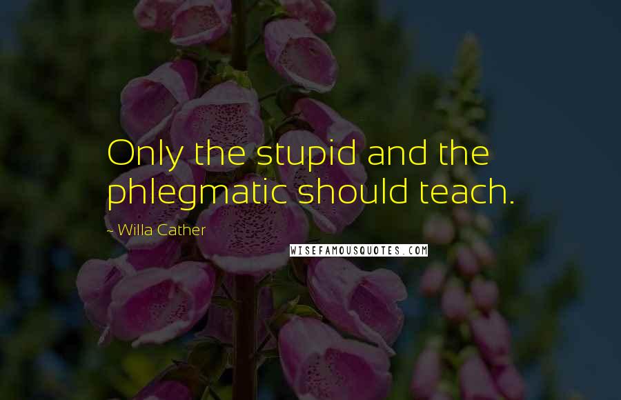 Willa Cather Quotes: Only the stupid and the phlegmatic should teach.