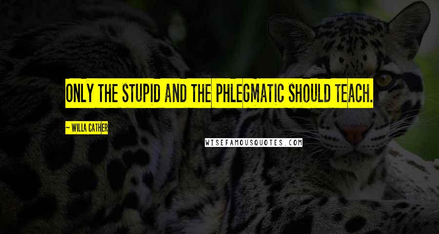 Willa Cather Quotes: Only the stupid and the phlegmatic should teach.