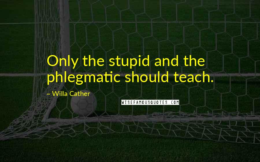 Willa Cather Quotes: Only the stupid and the phlegmatic should teach.