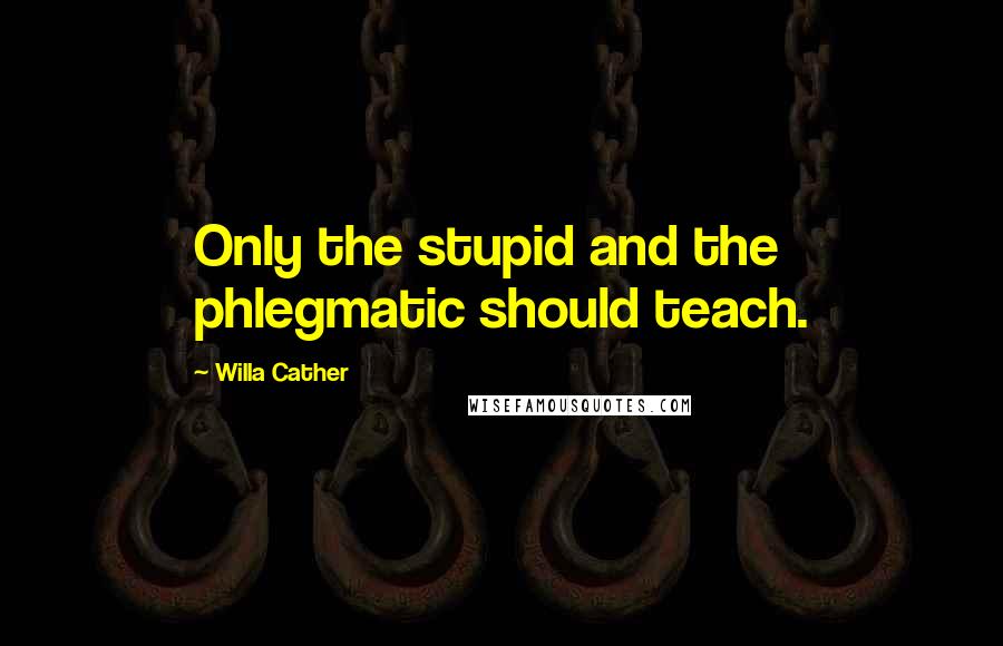 Willa Cather Quotes: Only the stupid and the phlegmatic should teach.