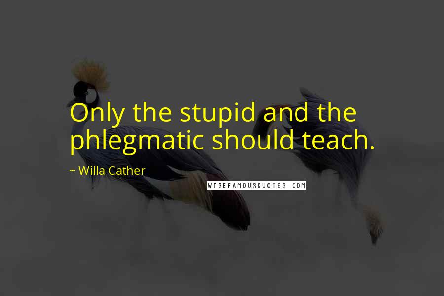 Willa Cather Quotes: Only the stupid and the phlegmatic should teach.