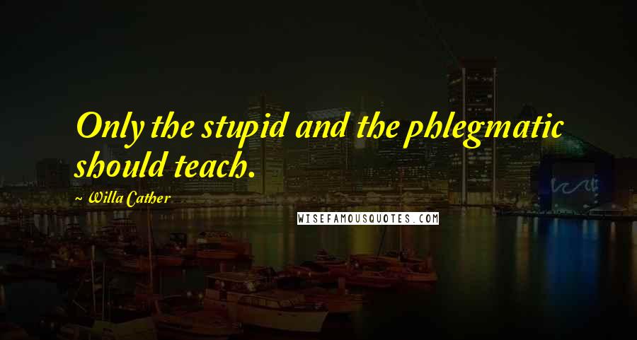 Willa Cather Quotes: Only the stupid and the phlegmatic should teach.