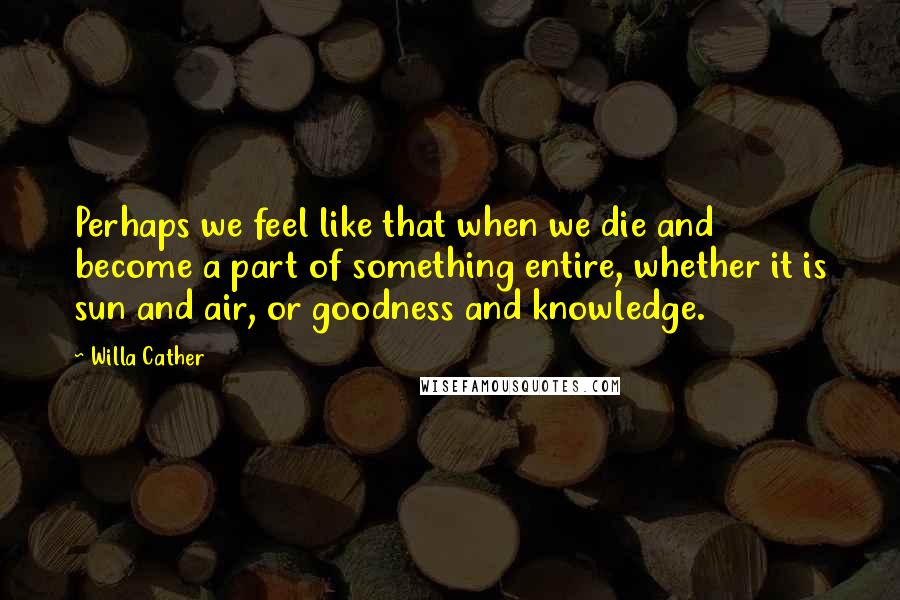 Willa Cather Quotes: Perhaps we feel like that when we die and become a part of something entire, whether it is sun and air, or goodness and knowledge.