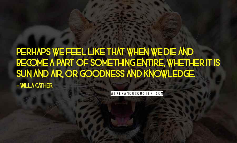 Willa Cather Quotes: Perhaps we feel like that when we die and become a part of something entire, whether it is sun and air, or goodness and knowledge.