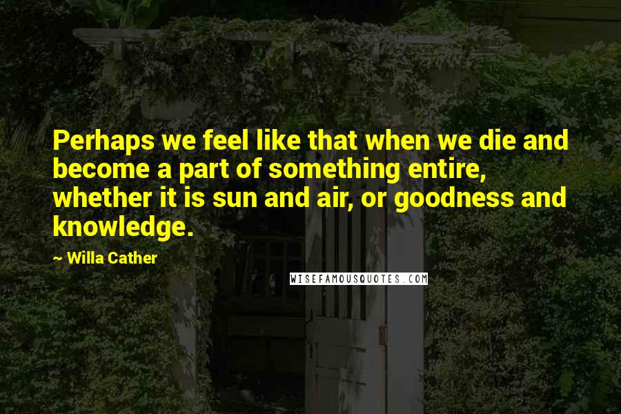 Willa Cather Quotes: Perhaps we feel like that when we die and become a part of something entire, whether it is sun and air, or goodness and knowledge.
