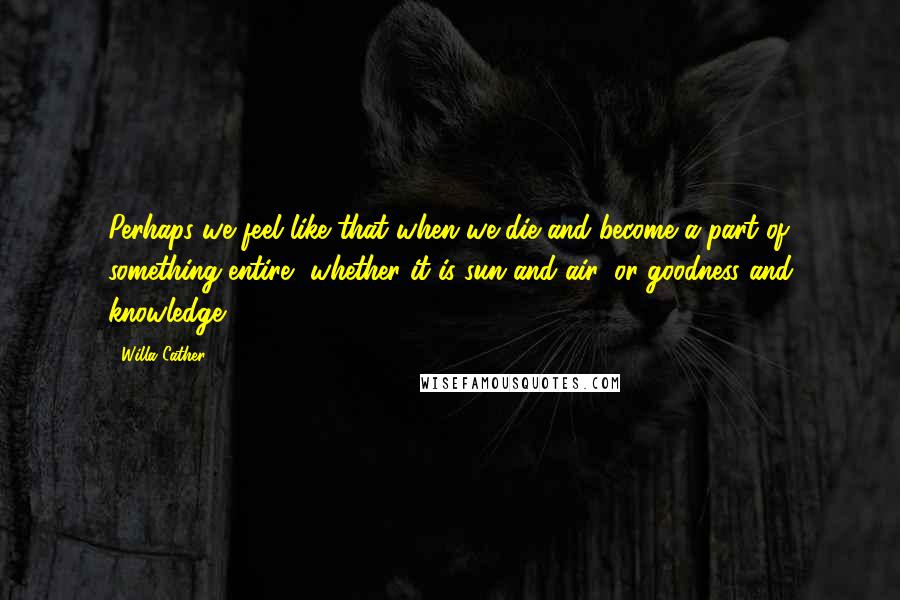 Willa Cather Quotes: Perhaps we feel like that when we die and become a part of something entire, whether it is sun and air, or goodness and knowledge.