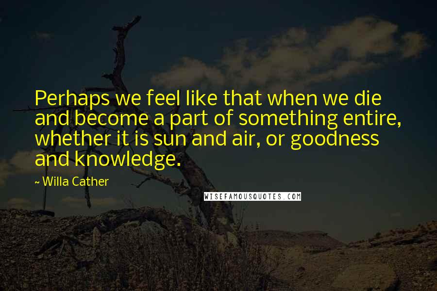 Willa Cather Quotes: Perhaps we feel like that when we die and become a part of something entire, whether it is sun and air, or goodness and knowledge.