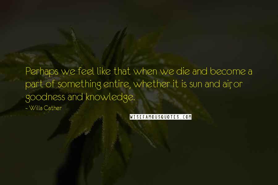 Willa Cather Quotes: Perhaps we feel like that when we die and become a part of something entire, whether it is sun and air, or goodness and knowledge.