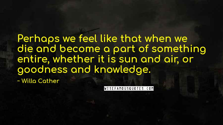 Willa Cather Quotes: Perhaps we feel like that when we die and become a part of something entire, whether it is sun and air, or goodness and knowledge.