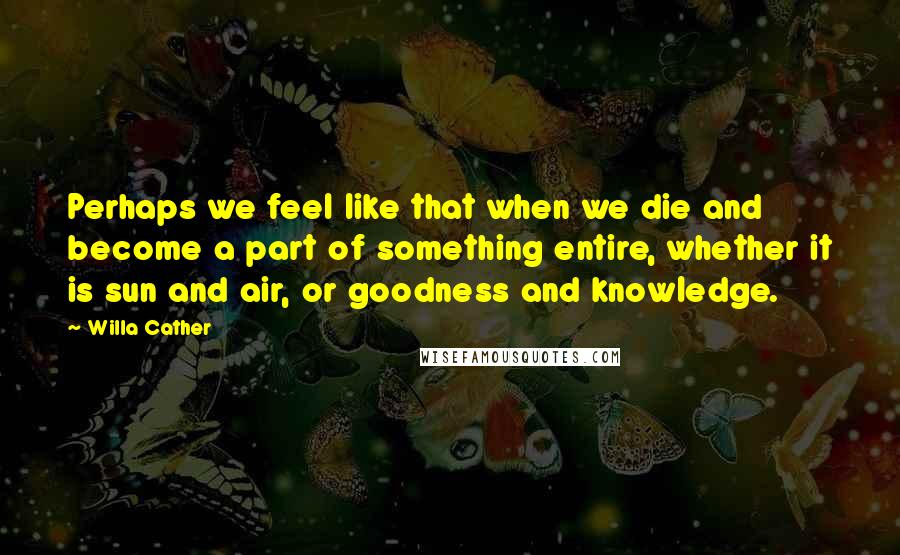 Willa Cather Quotes: Perhaps we feel like that when we die and become a part of something entire, whether it is sun and air, or goodness and knowledge.