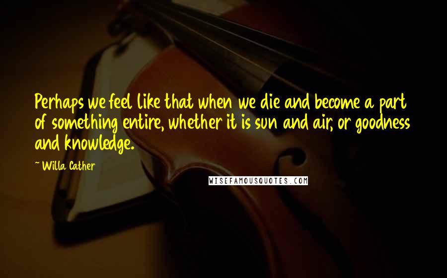 Willa Cather Quotes: Perhaps we feel like that when we die and become a part of something entire, whether it is sun and air, or goodness and knowledge.