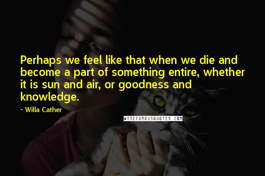 Willa Cather Quotes: Perhaps we feel like that when we die and become a part of something entire, whether it is sun and air, or goodness and knowledge.