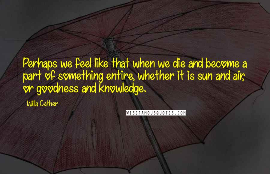 Willa Cather Quotes: Perhaps we feel like that when we die and become a part of something entire, whether it is sun and air, or goodness and knowledge.