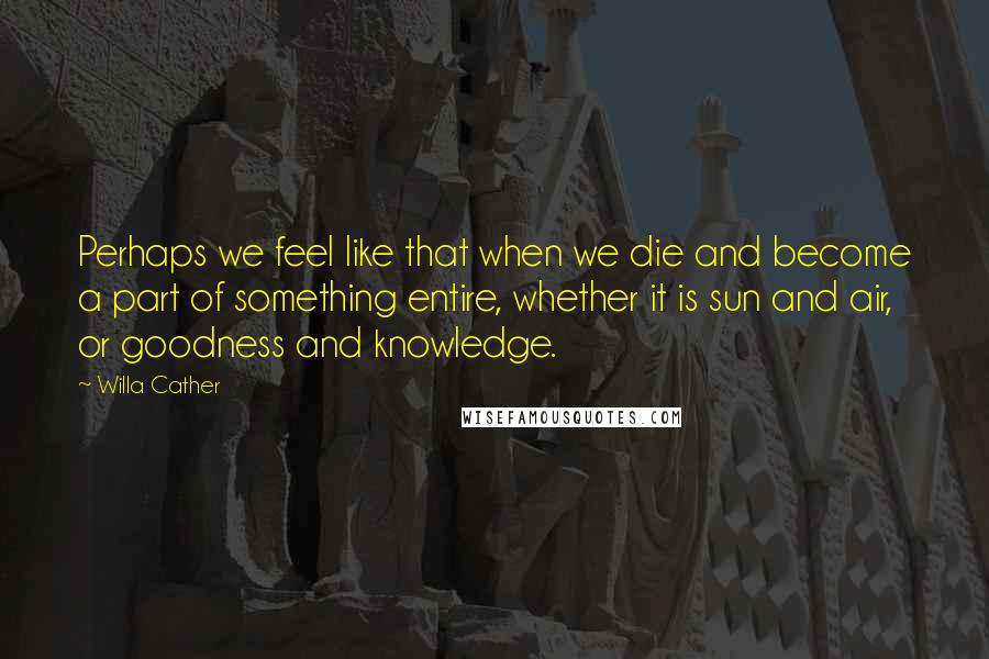 Willa Cather Quotes: Perhaps we feel like that when we die and become a part of something entire, whether it is sun and air, or goodness and knowledge.