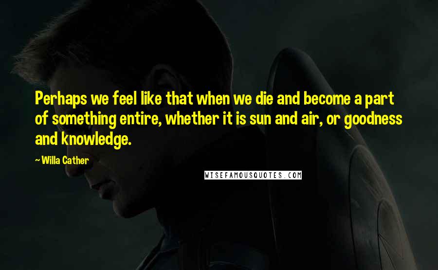 Willa Cather Quotes: Perhaps we feel like that when we die and become a part of something entire, whether it is sun and air, or goodness and knowledge.