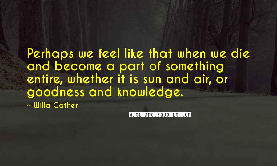 Willa Cather Quotes: Perhaps we feel like that when we die and become a part of something entire, whether it is sun and air, or goodness and knowledge.
