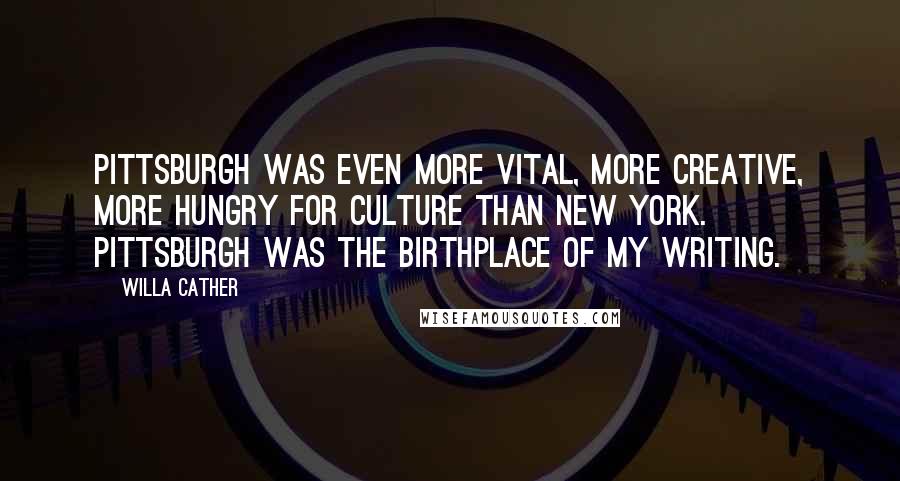 Willa Cather Quotes: Pittsburgh was even more vital, more creative, more hungry for culture than New York. Pittsburgh was the birthplace of my writing.