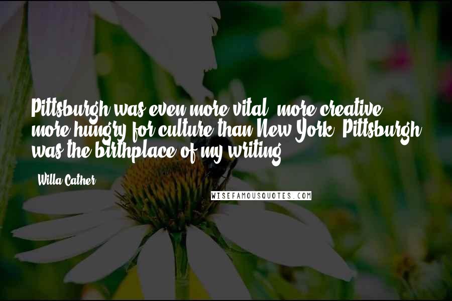 Willa Cather Quotes: Pittsburgh was even more vital, more creative, more hungry for culture than New York. Pittsburgh was the birthplace of my writing.