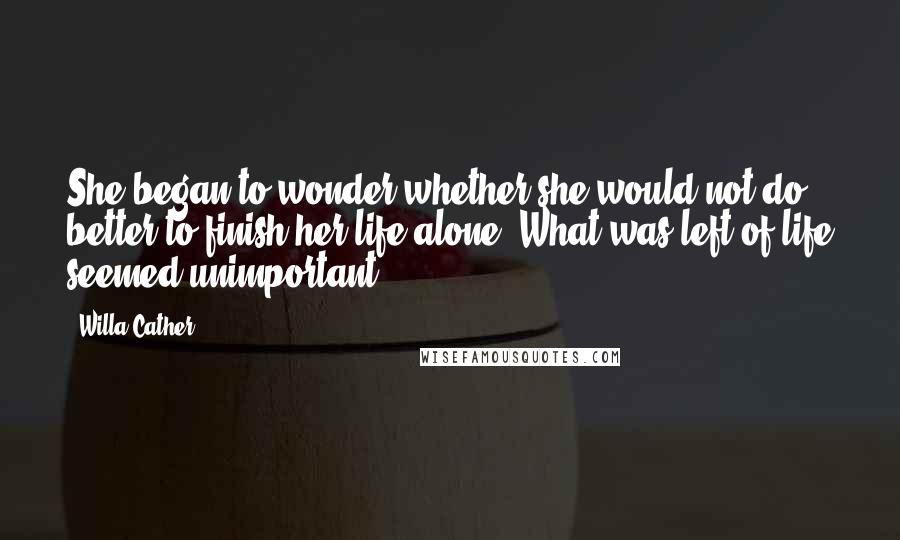 Willa Cather Quotes: She began to wonder whether she would not do better to finish her life alone. What was left of life seemed unimportant.