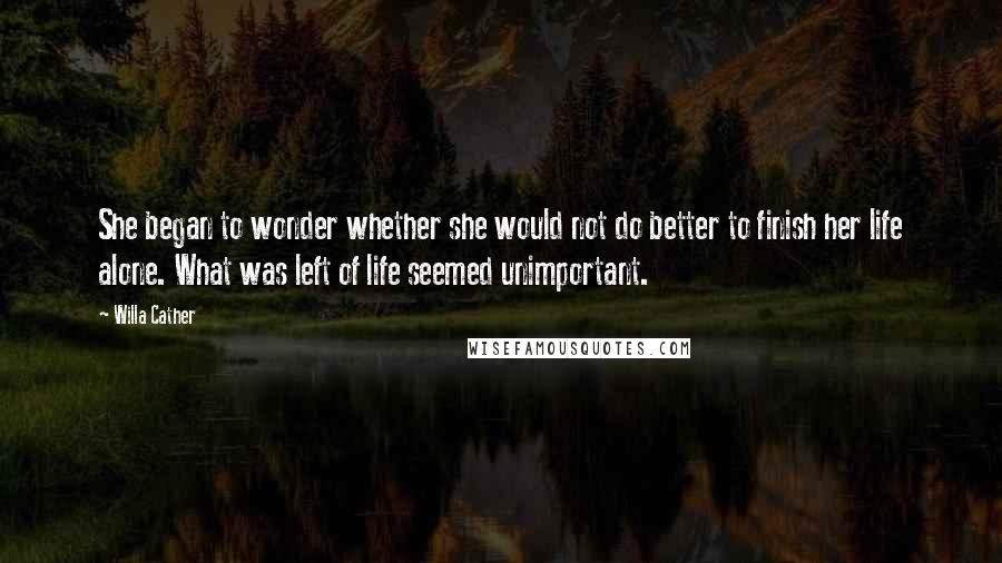 Willa Cather Quotes: She began to wonder whether she would not do better to finish her life alone. What was left of life seemed unimportant.