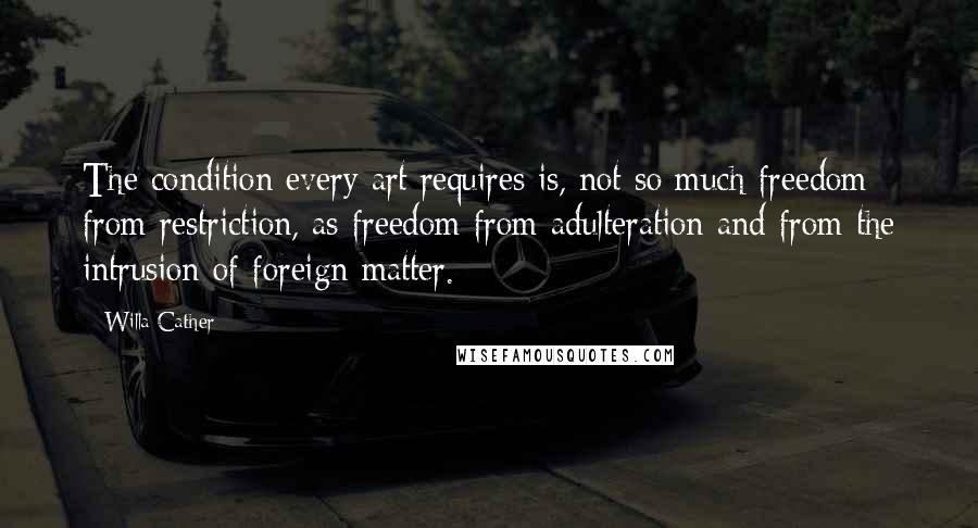 Willa Cather Quotes: The condition every art requires is, not so much freedom from restriction, as freedom from adulteration and from the intrusion of foreign matter.