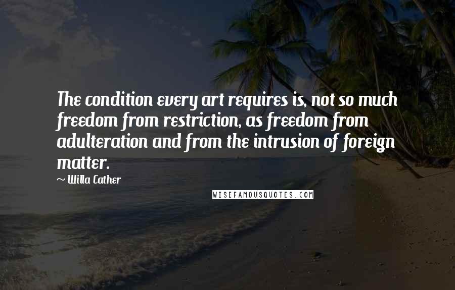 Willa Cather Quotes: The condition every art requires is, not so much freedom from restriction, as freedom from adulteration and from the intrusion of foreign matter.