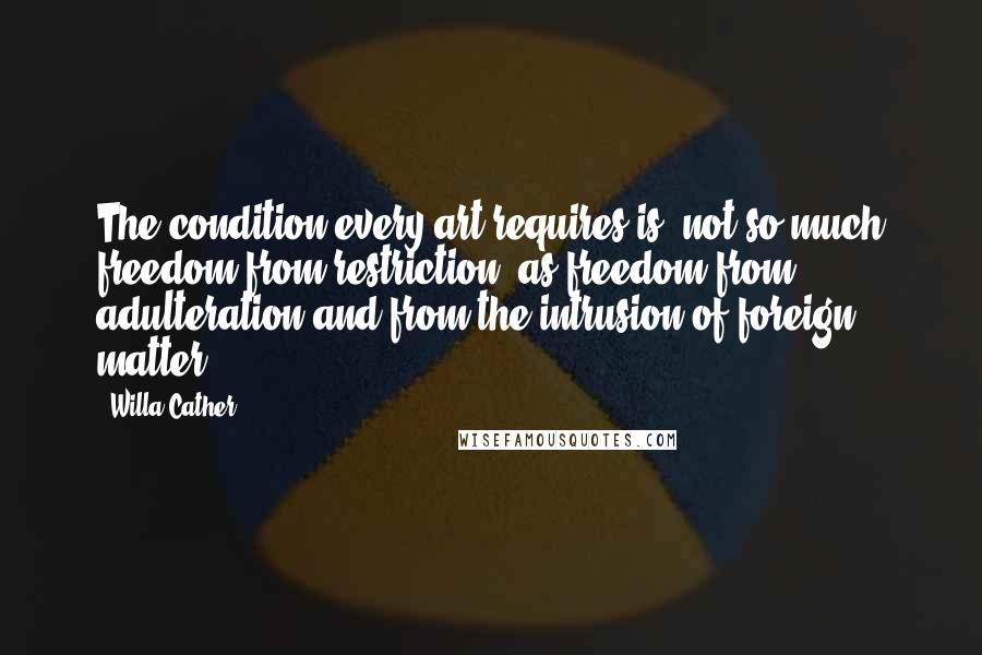 Willa Cather Quotes: The condition every art requires is, not so much freedom from restriction, as freedom from adulteration and from the intrusion of foreign matter.