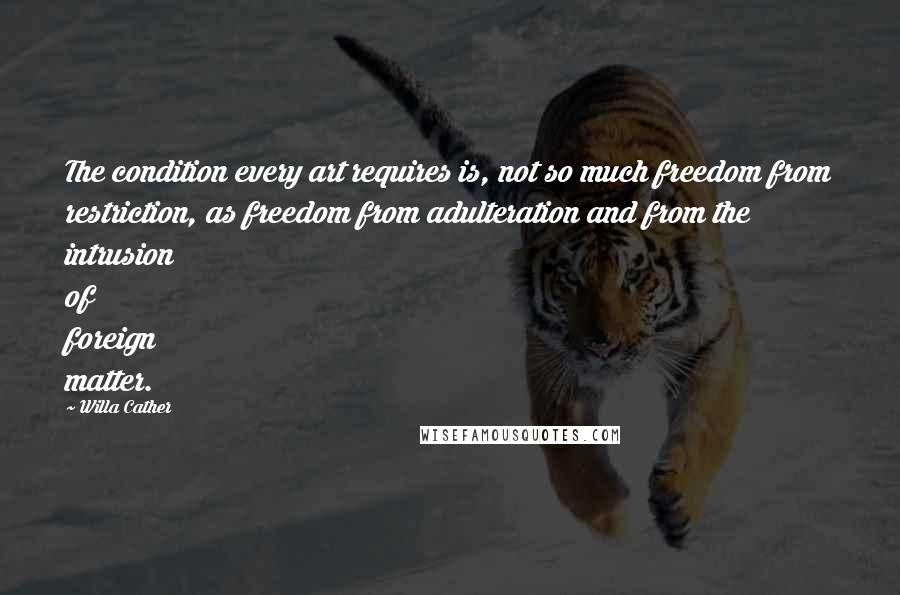 Willa Cather Quotes: The condition every art requires is, not so much freedom from restriction, as freedom from adulteration and from the intrusion of foreign matter.