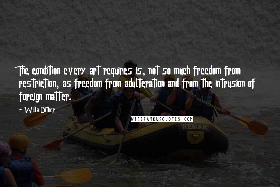 Willa Cather Quotes: The condition every art requires is, not so much freedom from restriction, as freedom from adulteration and from the intrusion of foreign matter.