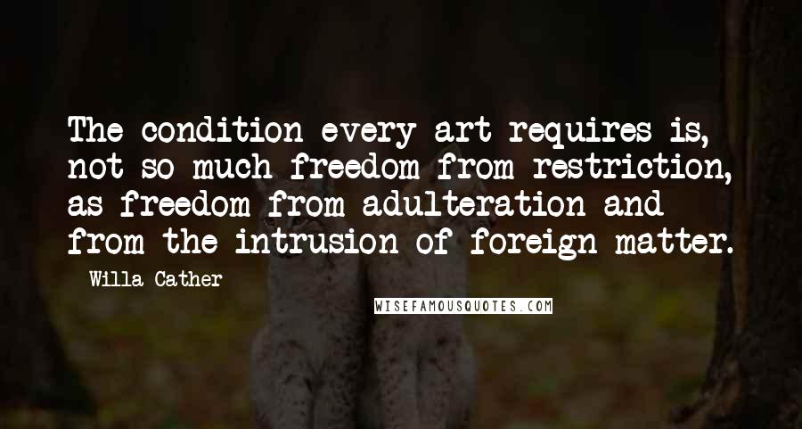 Willa Cather Quotes: The condition every art requires is, not so much freedom from restriction, as freedom from adulteration and from the intrusion of foreign matter.