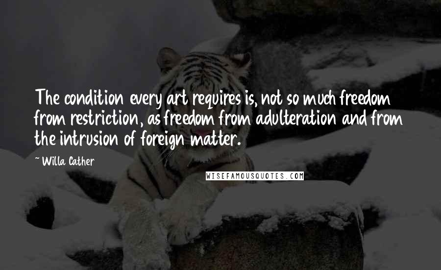 Willa Cather Quotes: The condition every art requires is, not so much freedom from restriction, as freedom from adulteration and from the intrusion of foreign matter.