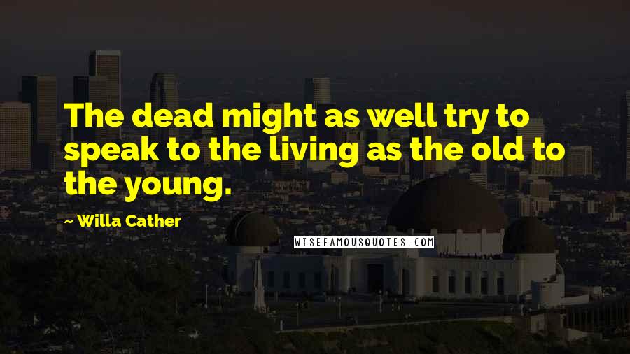 Willa Cather Quotes: The dead might as well try to speak to the living as the old to the young.