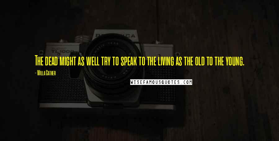 Willa Cather Quotes: The dead might as well try to speak to the living as the old to the young.