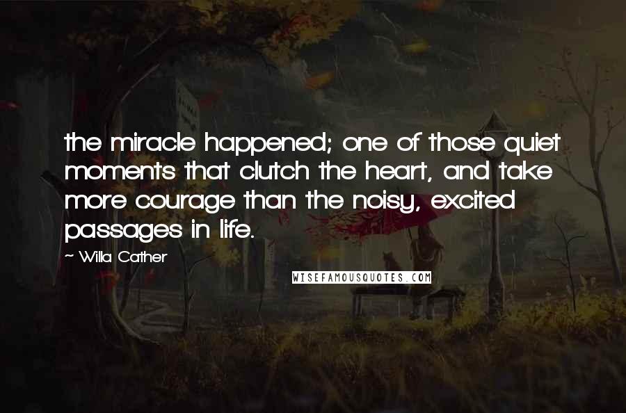 Willa Cather Quotes: the miracle happened; one of those quiet moments that clutch the heart, and take more courage than the noisy, excited passages in life.