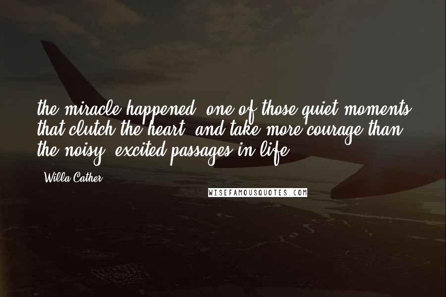 Willa Cather Quotes: the miracle happened; one of those quiet moments that clutch the heart, and take more courage than the noisy, excited passages in life.