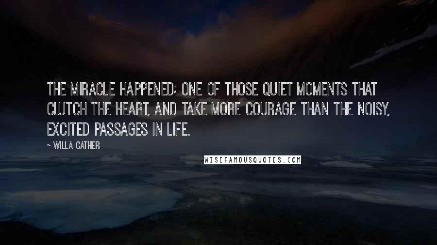 Willa Cather Quotes: the miracle happened; one of those quiet moments that clutch the heart, and take more courage than the noisy, excited passages in life.