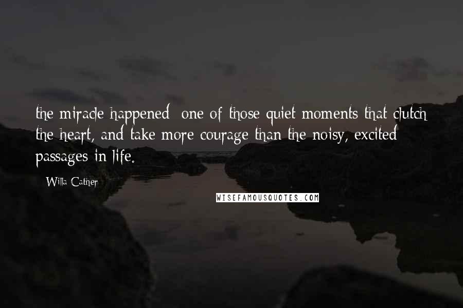 Willa Cather Quotes: the miracle happened; one of those quiet moments that clutch the heart, and take more courage than the noisy, excited passages in life.