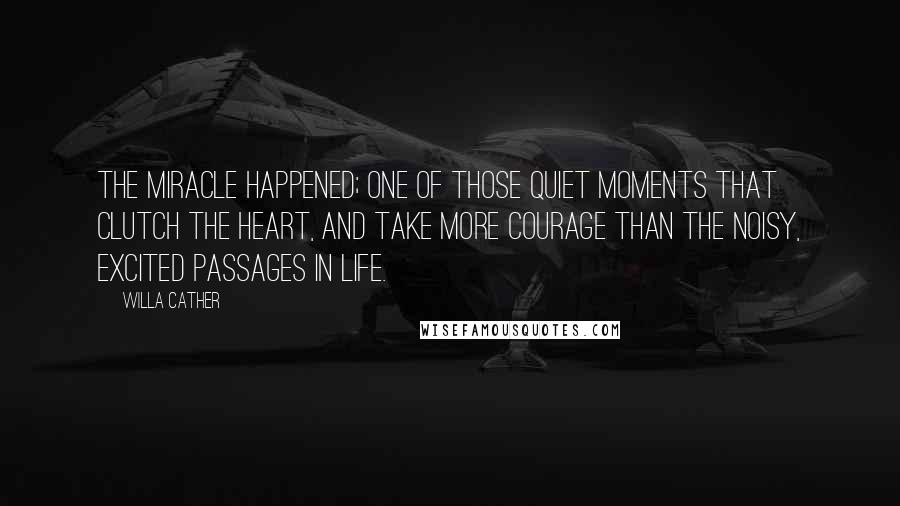 Willa Cather Quotes: the miracle happened; one of those quiet moments that clutch the heart, and take more courage than the noisy, excited passages in life.