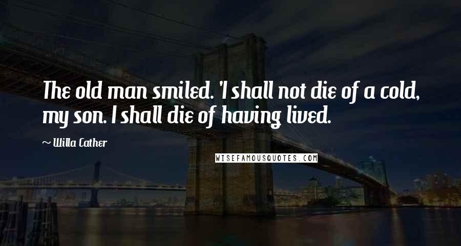 Willa Cather Quotes: The old man smiled. 'I shall not die of a cold, my son. I shall die of having lived.