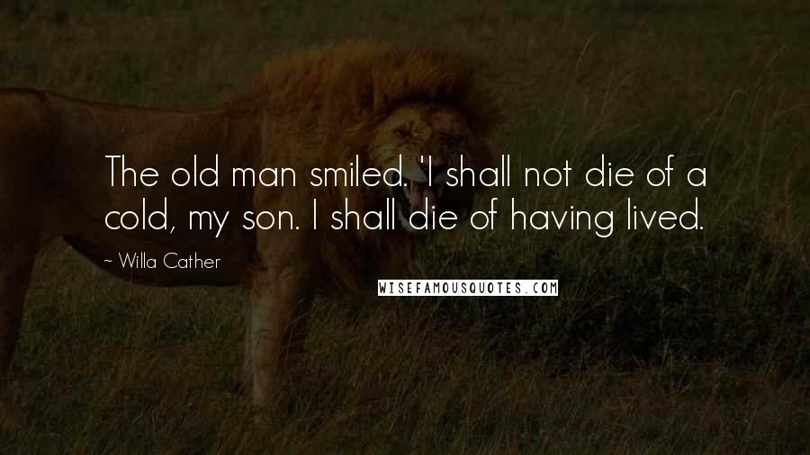 Willa Cather Quotes: The old man smiled. 'I shall not die of a cold, my son. I shall die of having lived.