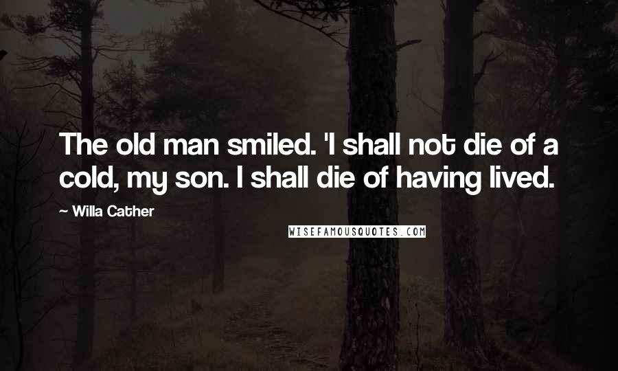 Willa Cather Quotes: The old man smiled. 'I shall not die of a cold, my son. I shall die of having lived.