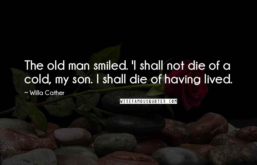 Willa Cather Quotes: The old man smiled. 'I shall not die of a cold, my son. I shall die of having lived.